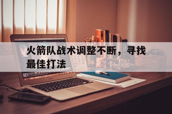 万博max网页版-火箭队战术调整不断,寻找最佳打法是什么